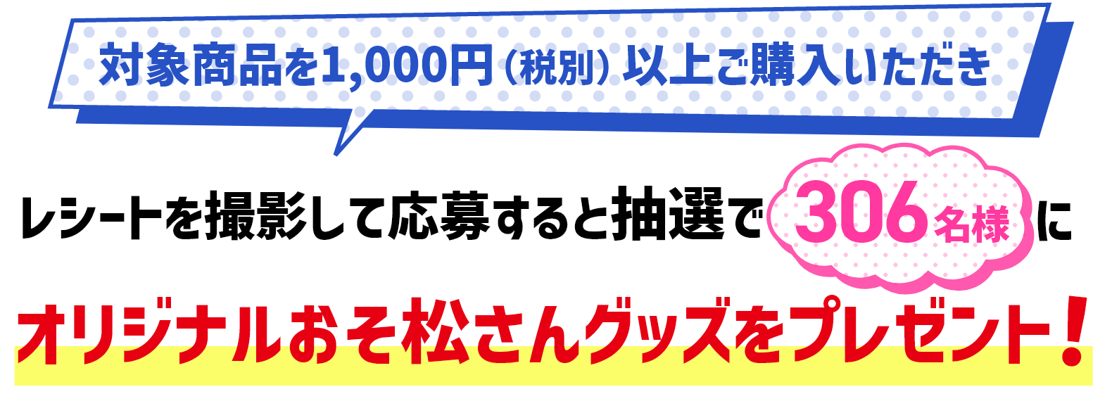 対象商品を1,000円（税別）以上ご購入いただきレシートを撮影して応募すると抽選で306名様にオリジナルおそ松さんグッズをプレゼント！