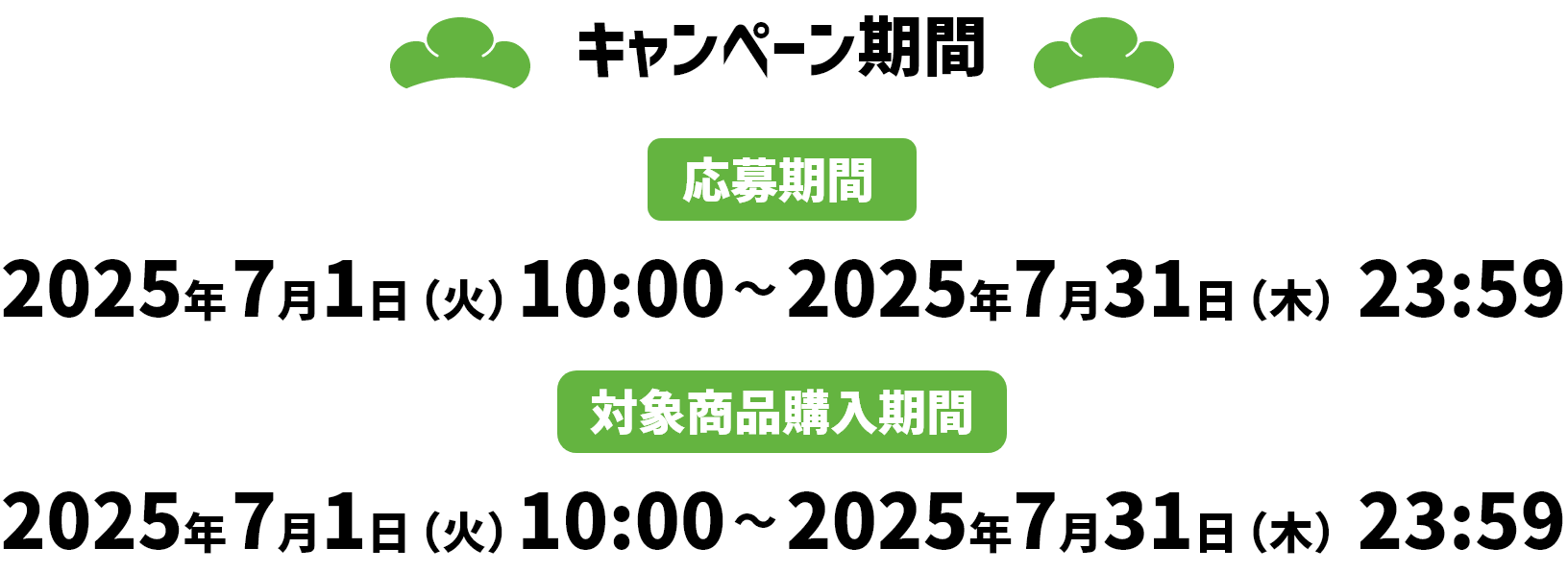 キャンペーン期間 応募期間 2025年7月1日（火）10:00～2025年7月31日（木）23:59 対象商品購入期間 2025年7月1日（火）10:00～2025年7月31日（木）23:59
